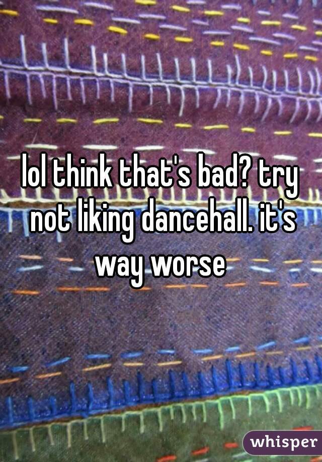 lol think that's bad? try not liking dancehall. it's way worse 
