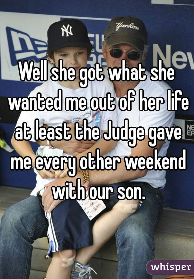 Well she got what she wanted me out of her life at least the Judge gave me every other weekend with our son.