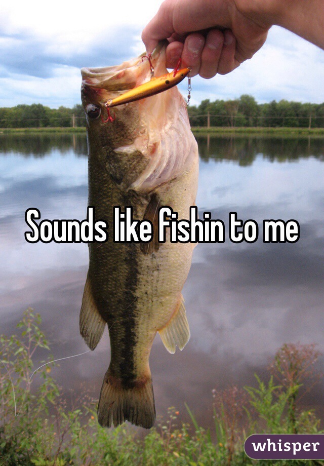 Sounds like fishin to me 