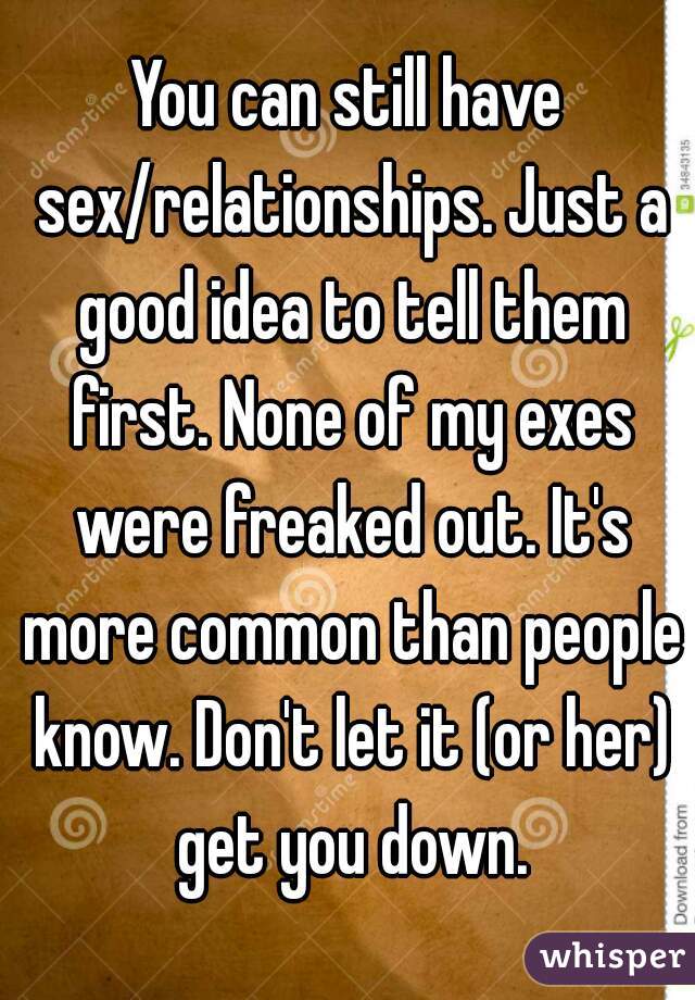 You can still have sex/relationships. Just a good idea to tell them first. None of my exes were freaked out. It's more common than people know. Don't let it (or her) get you down.