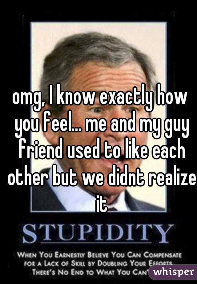 omg, I know exactly how you feel... me and my guy friend used to like each other but we didnt realize it