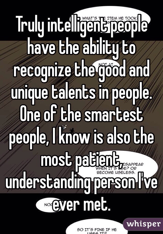 Truly intelligent people have the ability to recognize the good and unique talents in people. One of the smartest people, I know is also the most patient, understanding person I've ever met.