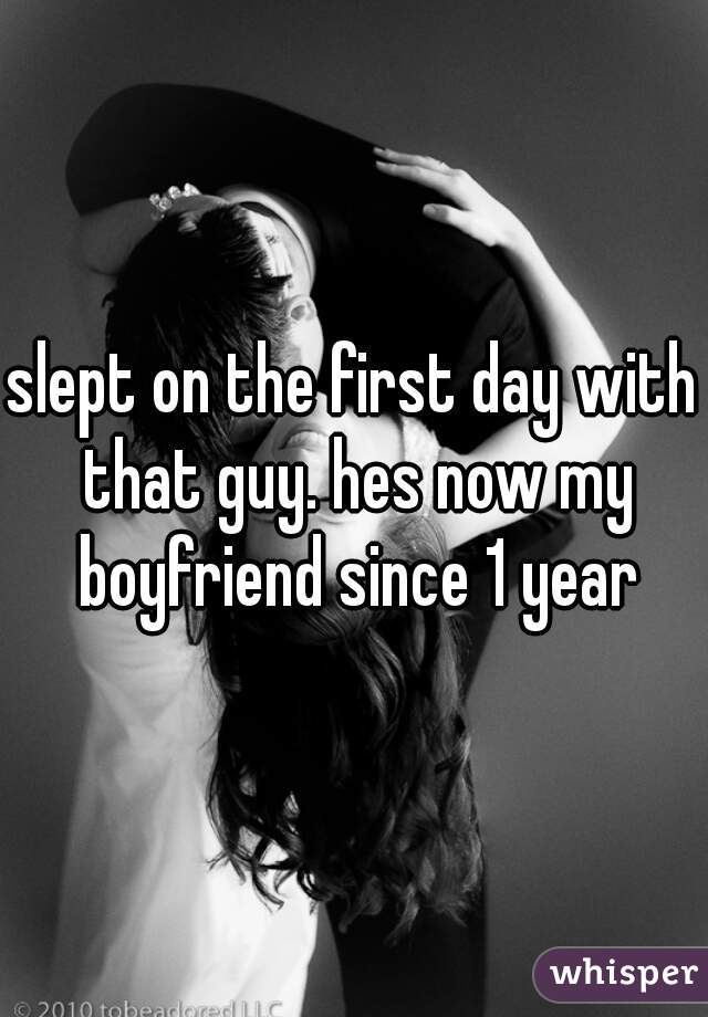 slept on the first day with that guy. hes now my boyfriend since 1 year