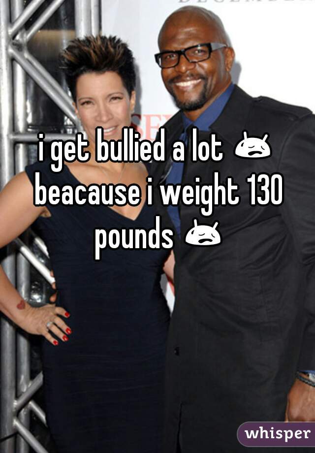 i get bullied a lot 😥 beacause i weight 130 pounds 😥 😥