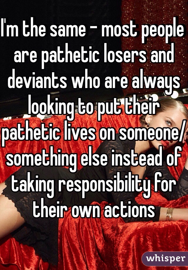 I'm the same - most people are pathetic losers and deviants who are always looking to put their pathetic lives on someone/something else instead of taking responsibility for their own actions
