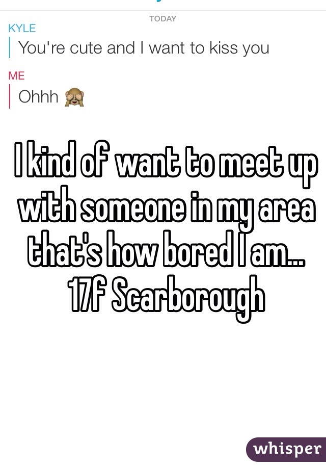 I kind of want to meet up with someone in my area that's how bored I am... 17f Scarborough