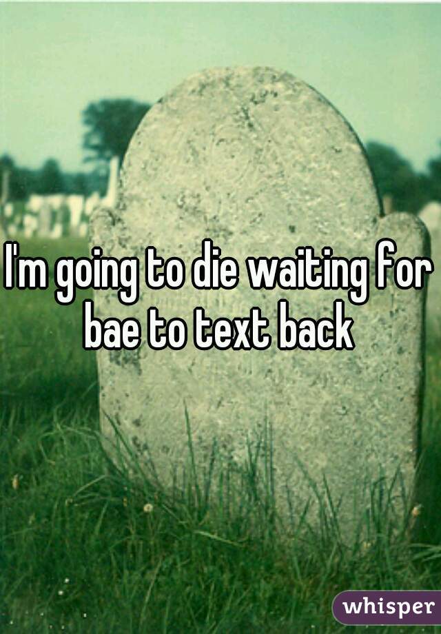 I'm going to die waiting for bae to text back 
