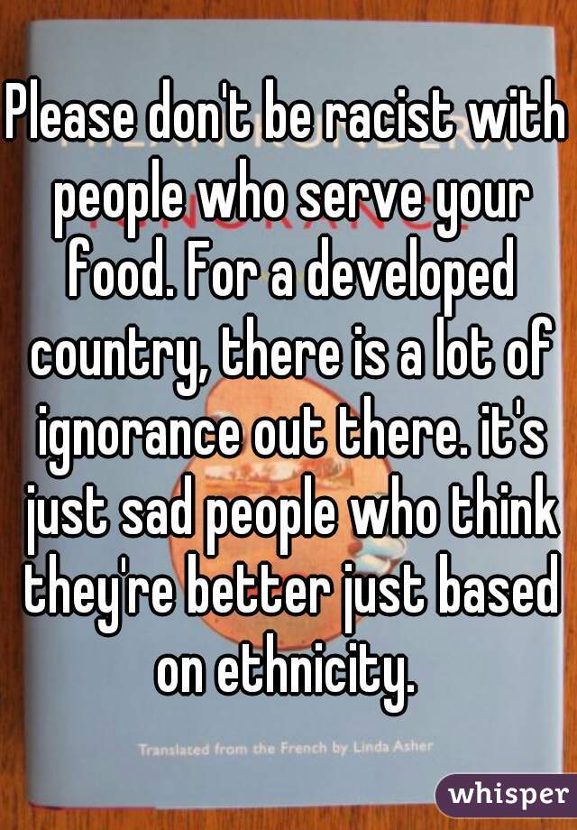 Please don't be racist with people who serve your food. For a developed country, there is a lot of ignorance out there. it's just sad people who think they're better just based on ethnicity. 