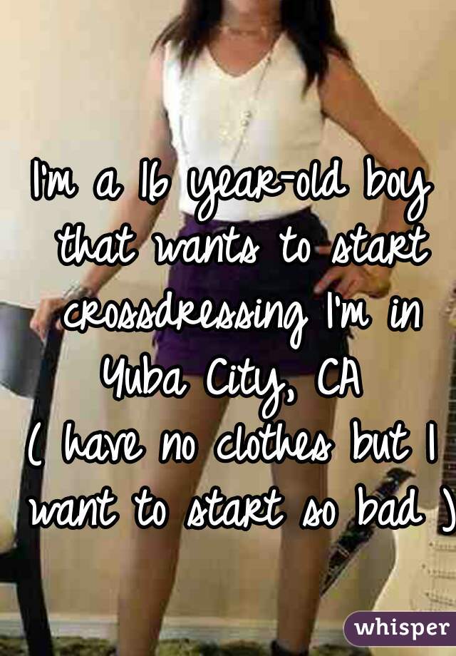I'm a 16 year-old boy that wants to start crossdressing I'm in Yuba City, CA 
( have no clothes but I want to start so bad )