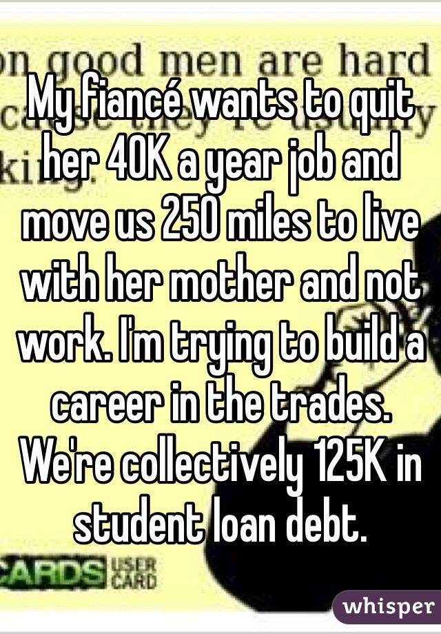 My fiancé wants to quit her 40K a year job and move us 250 miles to live with her mother and not work. I'm trying to build a career in the trades. We're collectively 125K in student loan debt. 
