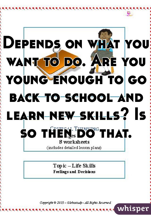 Depends on what you want to do. Are you young enough to go back to school and learn new skills? Is so then do that.