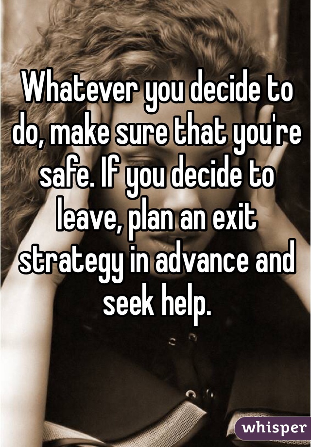 Whatever you decide to do, make sure that you're safe. If you decide to leave, plan an exit strategy in advance and seek help.