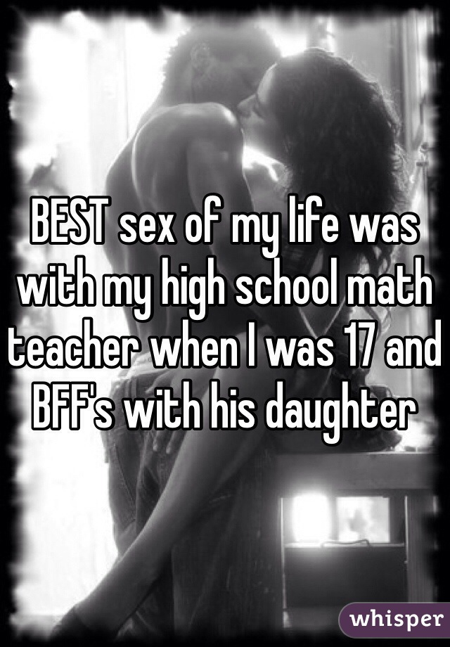 BEST sex of my life was with my high school math teacher when I was 17 and BFF's with his daughter