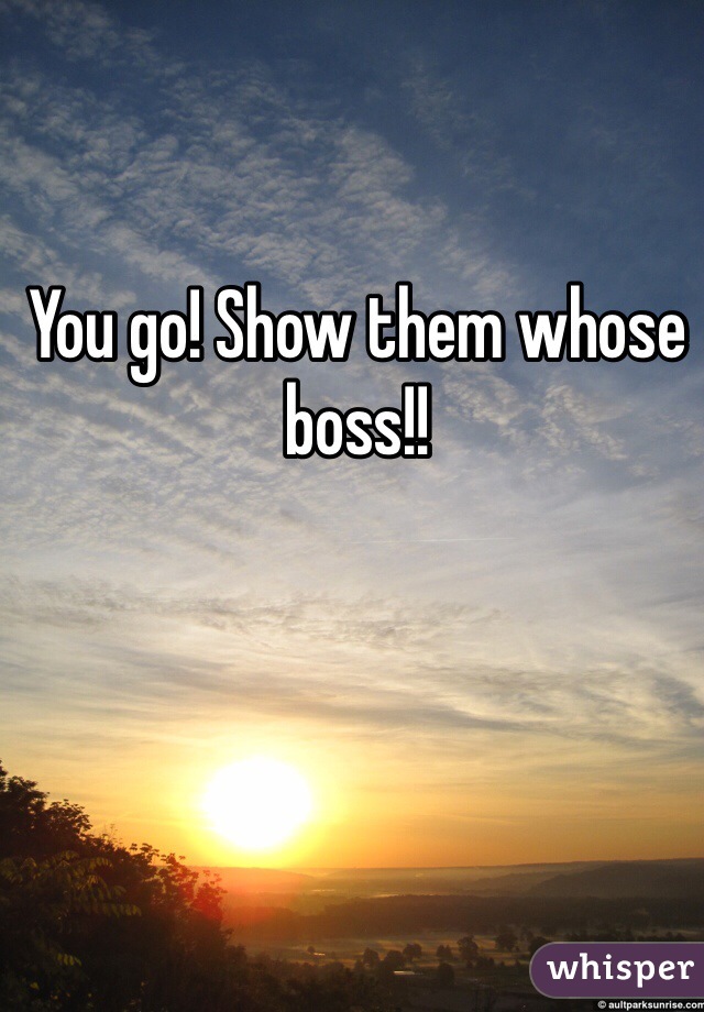 You go! Show them whose boss!!