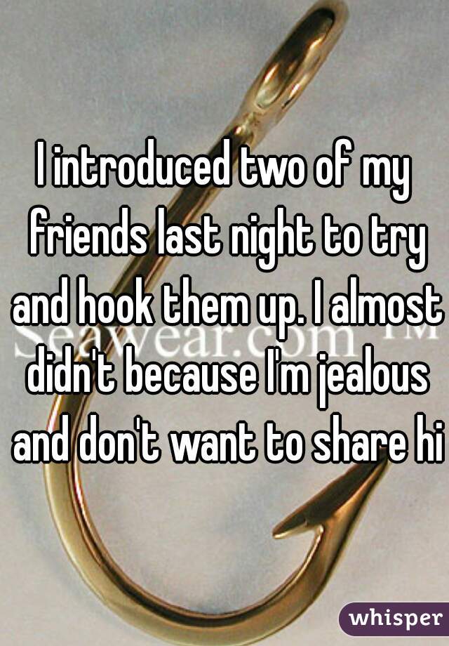 I introduced two of my friends last night to try and hook them up. I almost didn't because I'm jealous and don't want to share him