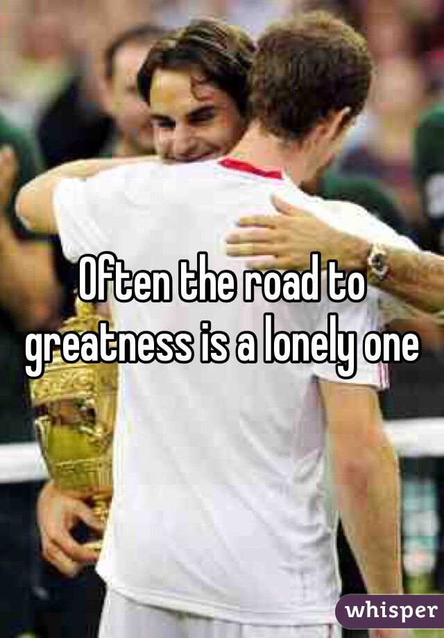 Often the road to greatness is a lonely one 