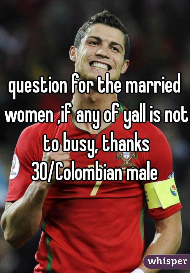 question for the married women ,if any of yall is not to busy, thanks 30/Colombian male 