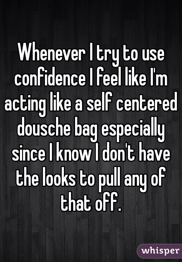 Whenever I try to use confidence I feel like I'm acting like a self centered dousche bag especially since I know I don't have the looks to pull any of that off.