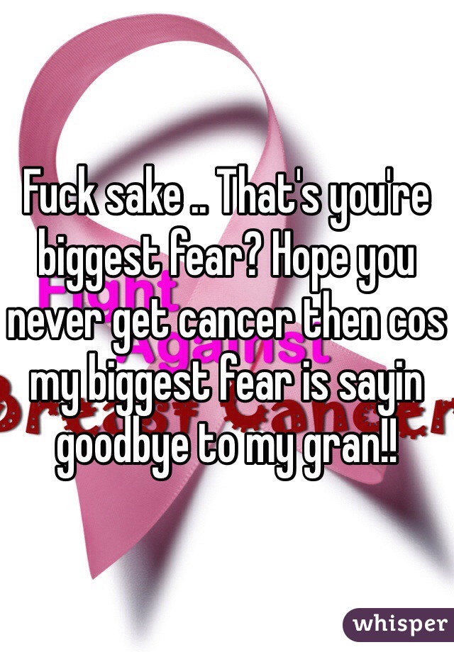 Fuck sake .. That's you're biggest fear? Hope you never get cancer then cos my biggest fear is sayin goodbye to my gran!! 