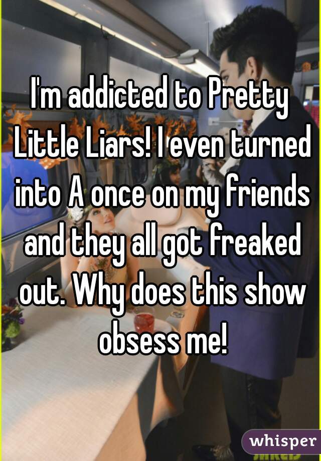 I'm addicted to Pretty Little Liars! I even turned into A once on my friends and they all got freaked out. Why does this show obsess me!