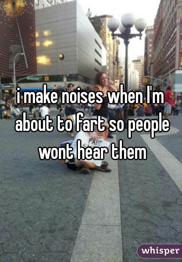 i make noises when I'm about to fart so people wont hear them