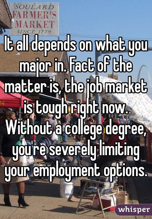 It all depends on what you major in. Fact of the matter is, the job market is tough right now. Without a college degree, you're severely limiting your employment options.