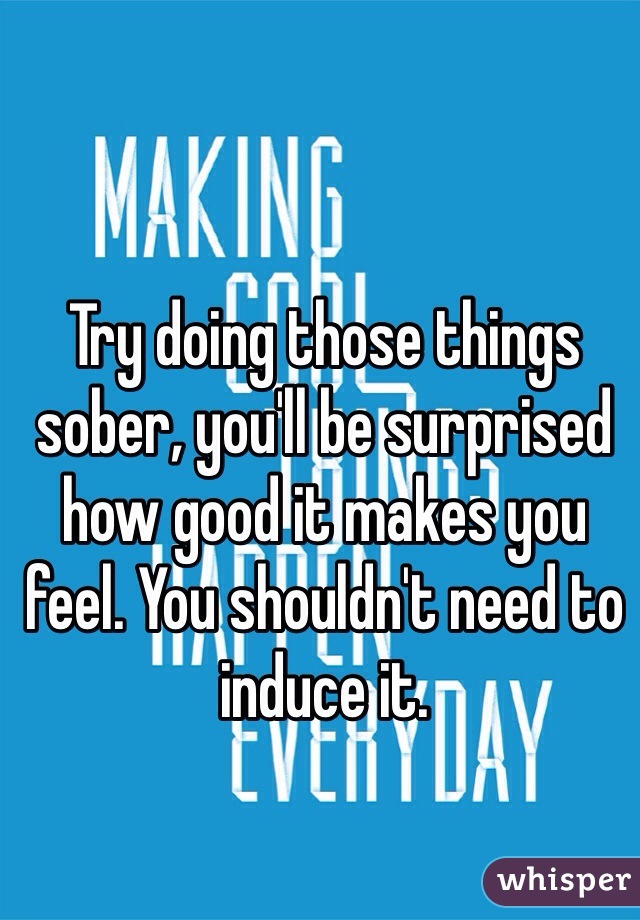 Try doing those things sober, you'll be surprised how good it makes you feel. You shouldn't need to induce it.