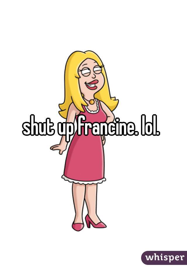 shut up francine. lol. 