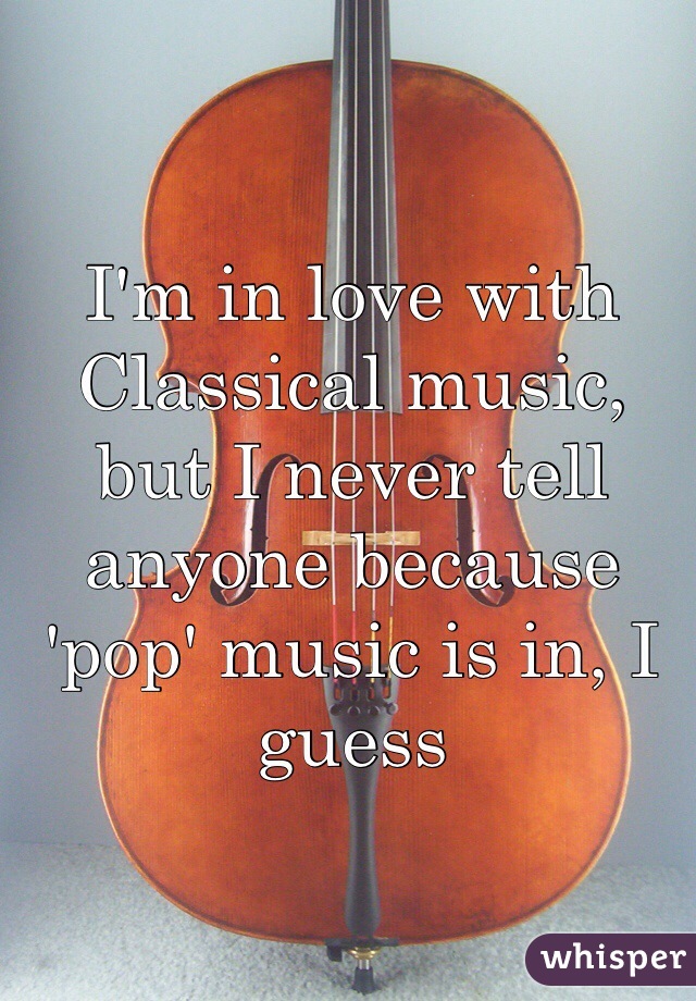 I'm in love with Classical music, but I never tell anyone because 'pop' music is in, I guess