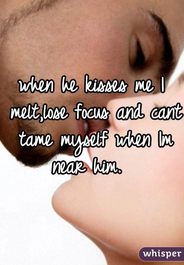 when he kisses me I melt,lose focus and cant tame myself when Im near him.  
