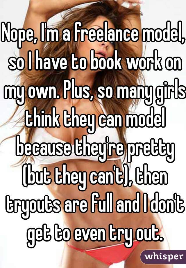 Nope, I'm a freelance model, so I have to book work on my own. Plus, so many girls think they can model because they're pretty (but they can't), then tryouts are full and I don't get to even try out.