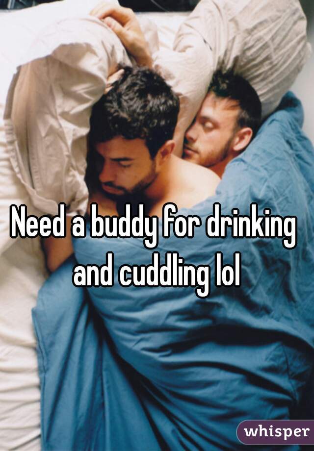 Need a buddy for drinking and cuddling lol