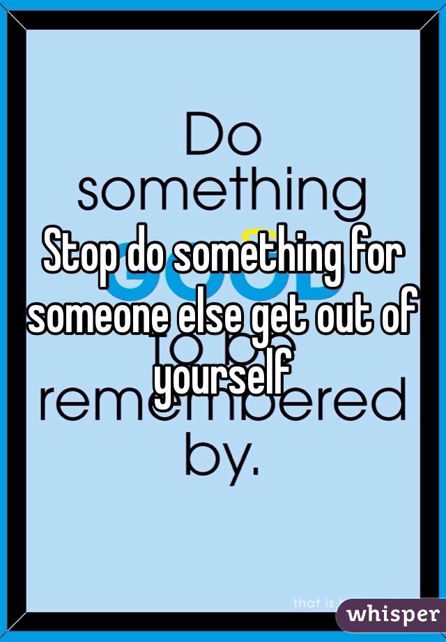 Stop do something for someone else get out of yourself