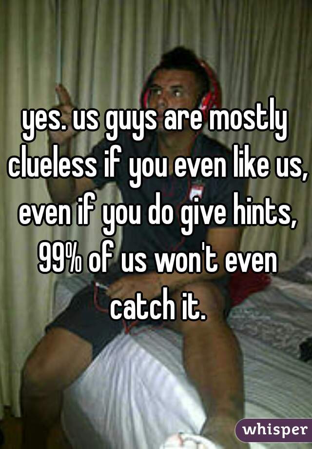yes. us guys are mostly clueless if you even like us, even if you do give hints, 99% of us won't even catch it.