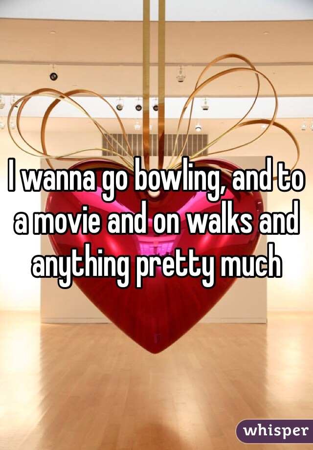 I wanna go bowling, and to a movie and on walks and anything pretty much 