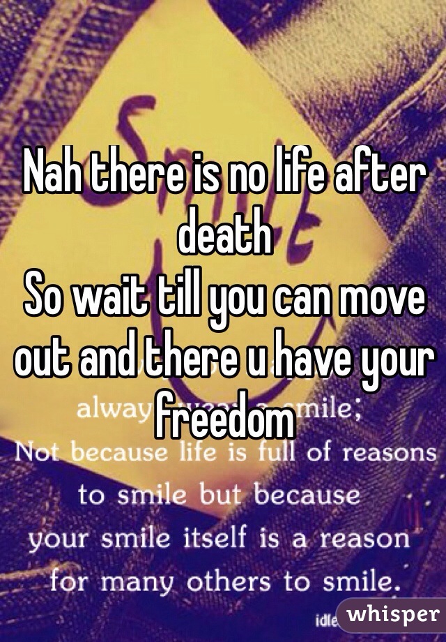 Nah there is no life after death 
So wait till you can move out and there u have your freedom 
