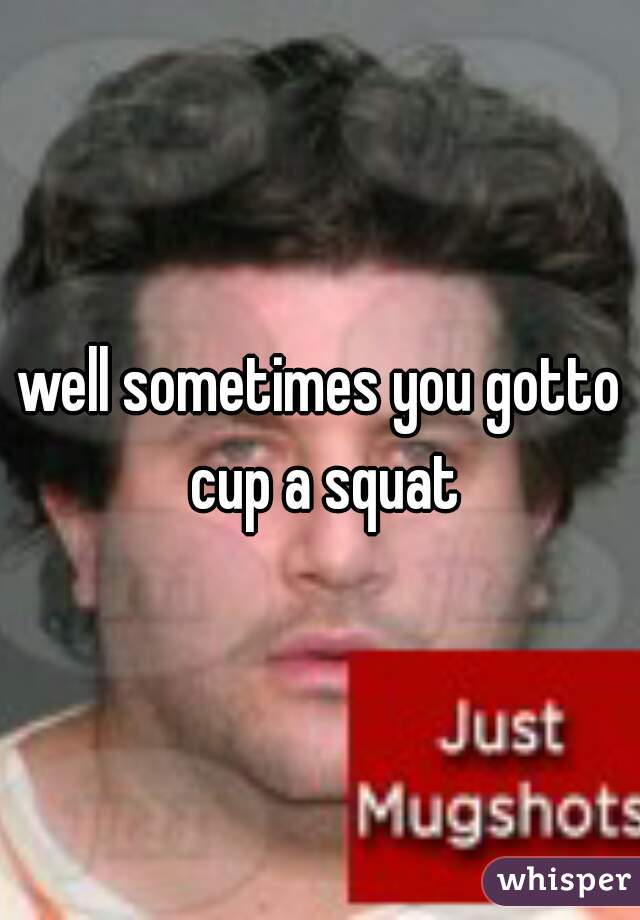 well sometimes you gotto cup a squat