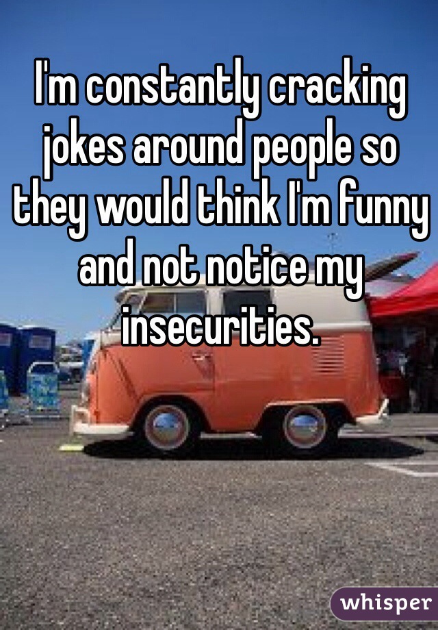 I'm constantly cracking jokes around people so they would think I'm funny and not notice my insecurities. 