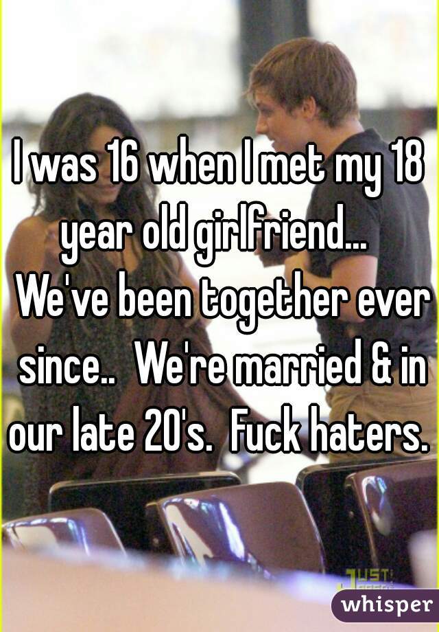 I was 16 when I met my 18 year old girlfriend...   We've been together ever since..  We're married & in our late 20's.  Fuck haters. 