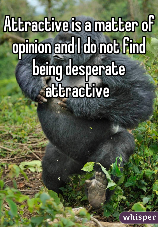 Attractive is a matter of opinion and I do not find being desperate attractive 
