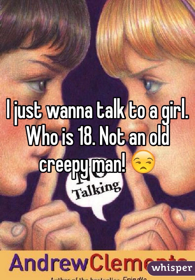 I just wanna talk to a girl. Who is 18. Not an old creepy man! 😒