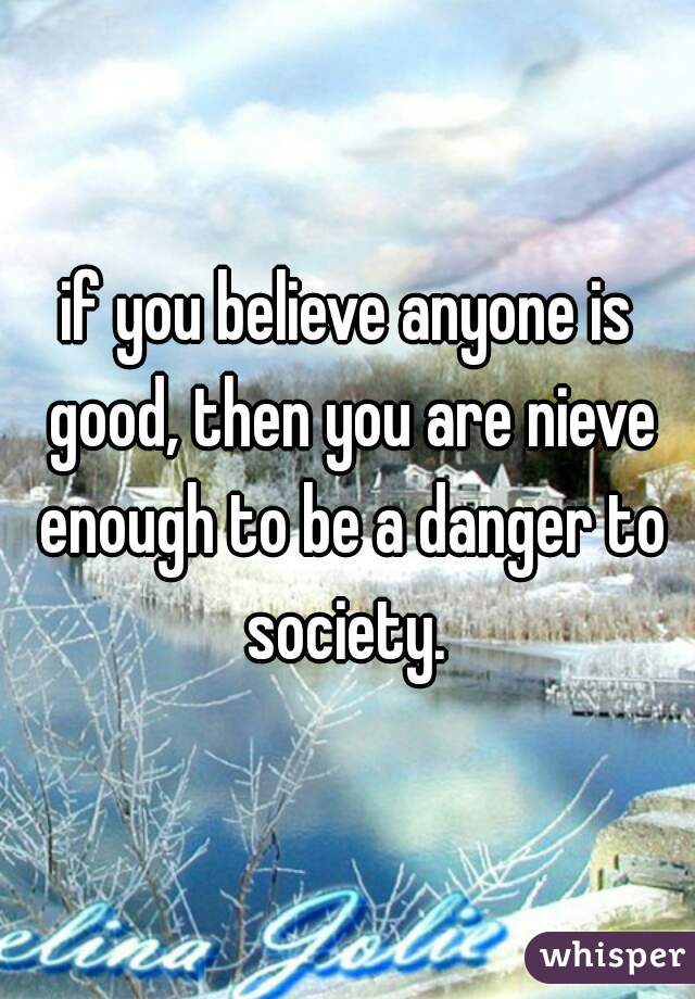 if you believe anyone is good, then you are nieve enough to be a danger to society. 