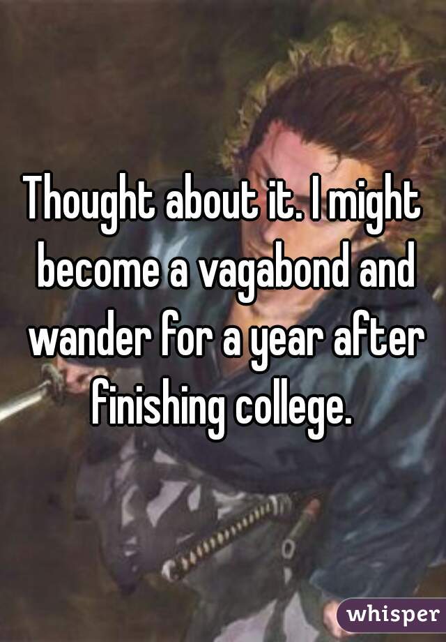 Thought about it. I might become a vagabond and wander for a year after finishing college. 