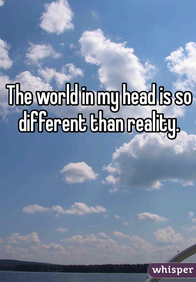 The world in my head is so different than reality.