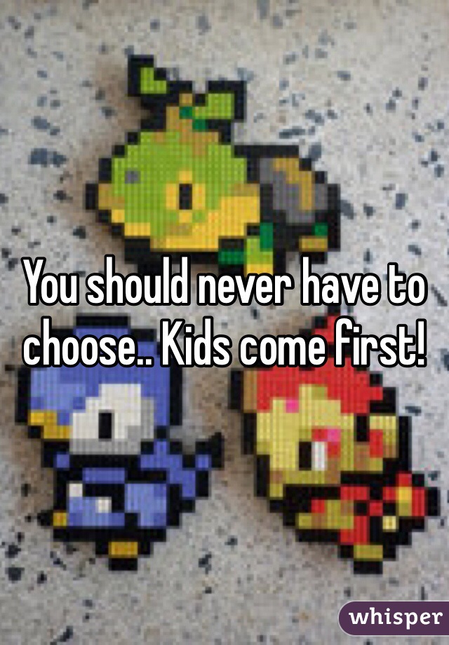 You should never have to choose.. Kids come first!