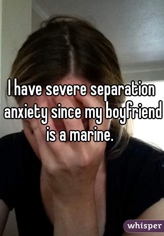 I have severe separation anxiety since my boyfriend is a marine.  