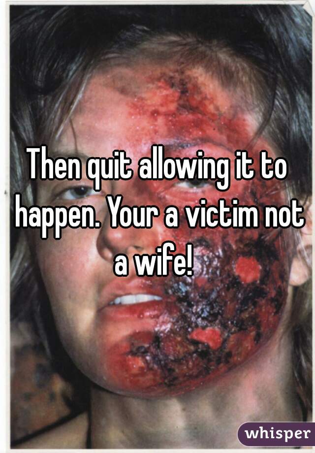 Then quit allowing it to happen. Your a victim not a wife!  