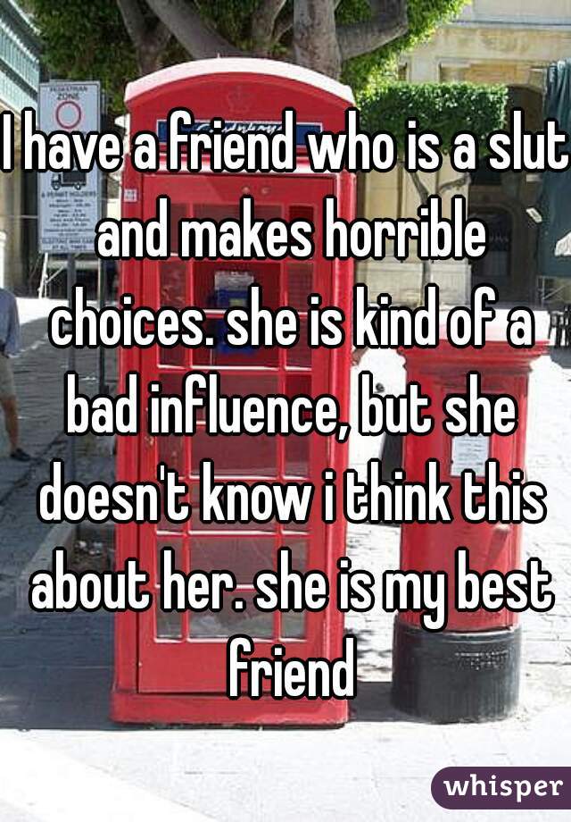 I have a friend who is a slut and makes horrible choices. she is kind of a bad influence, but she doesn't know i think this about her. she is my best friend
