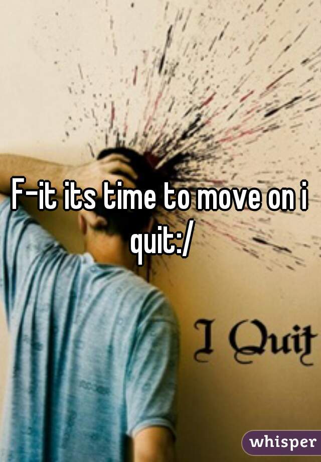 F-it its time to move on i quit:/