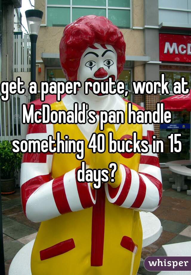 get a paper route, work at McDonald's pan handle something 40 bucks in 15 days?